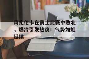 阿扎伦卡在勇士比赛中败北，爆冷引发热议！气势如虹延续的简单介绍-万博下载